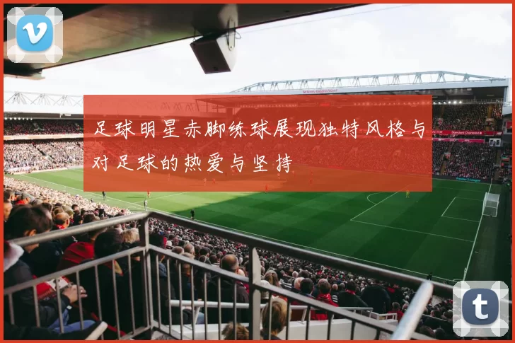 足球明星赤脚练球展现独特风格与对足球的热爱与坚持