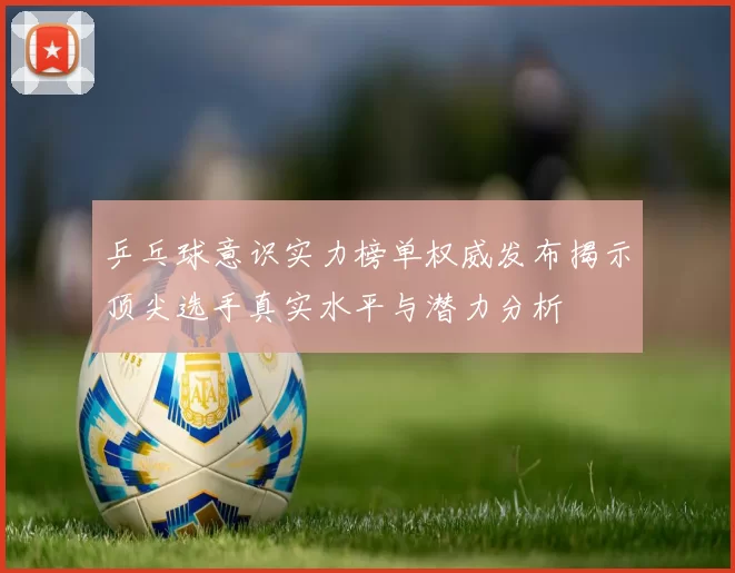 乒乓球意识实力榜单权威发布揭示顶尖选手真实水平与潜力分析