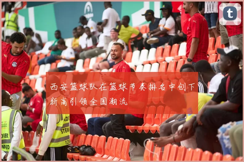 西安篮球队在篮球节奏排名中创下新高引领全国潮流