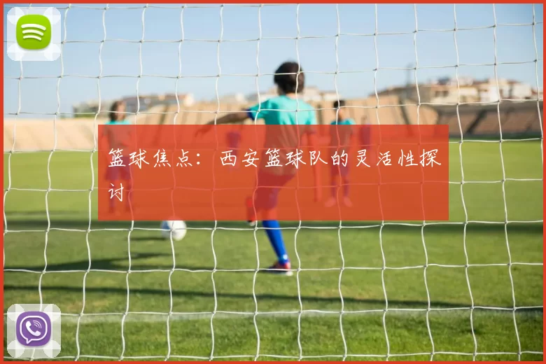 篮球焦点：西安篮球队的灵活性探讨