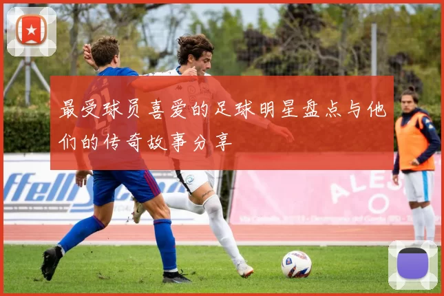 最受球员喜爱的足球明星盘点与他们的传奇故事分享