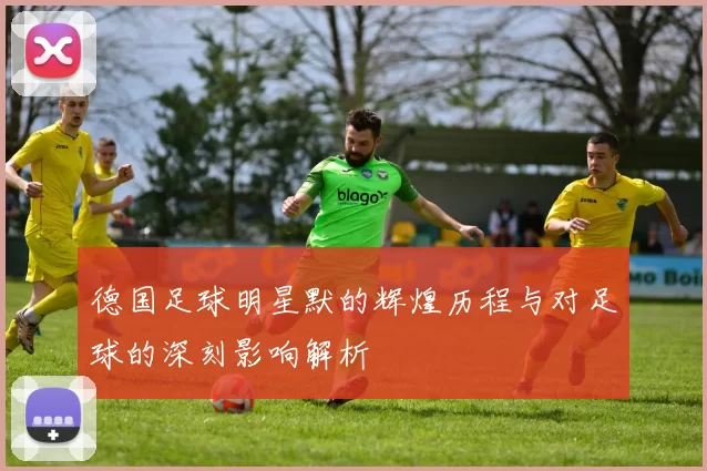 德国足球明星默的辉煌历程与对足球的深刻影响解析
