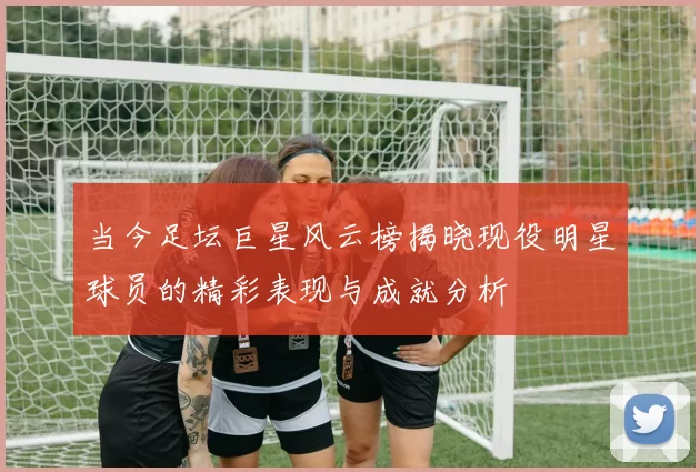 当今足坛巨星风云榜揭晓现役明星球员的精彩表现与成就分析